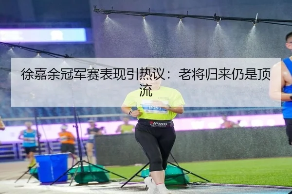 徐嘉余冠军赛表现引热议：老将归来仍是顶流
